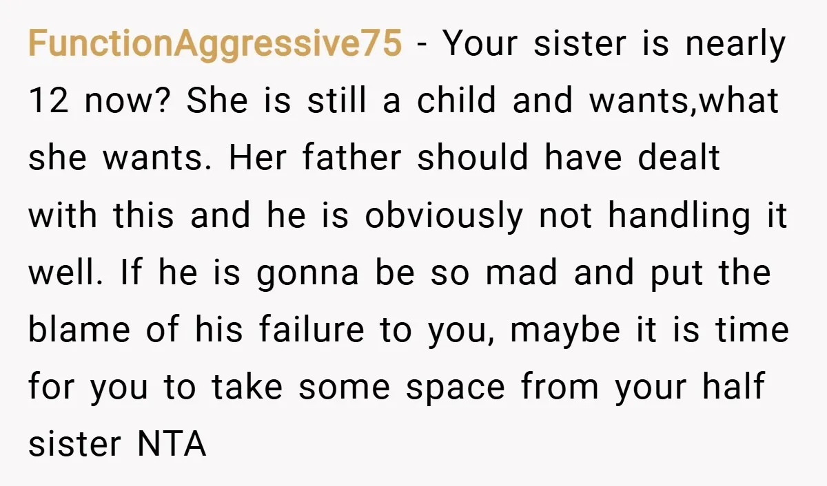 FunctionAggressive75 − Your sister is nearly 12 now? She is still a child and wants,what she wants. Her father should have dealt with this and he is obviously not handling...