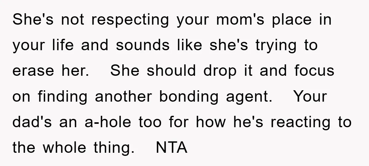 She's not respecting your mom's place in your life and sounds like she's trying to erase her. She should drop it and focus on finding another bonding agent. Your dad's...