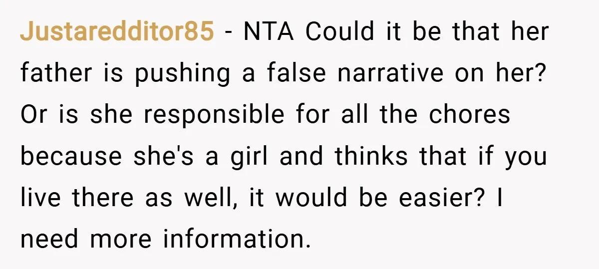 Justaredditor85 − NTA Could it be that her father is pushing a false narrative on her? Or is she responsible for all the chores because she's a girl and thinks...