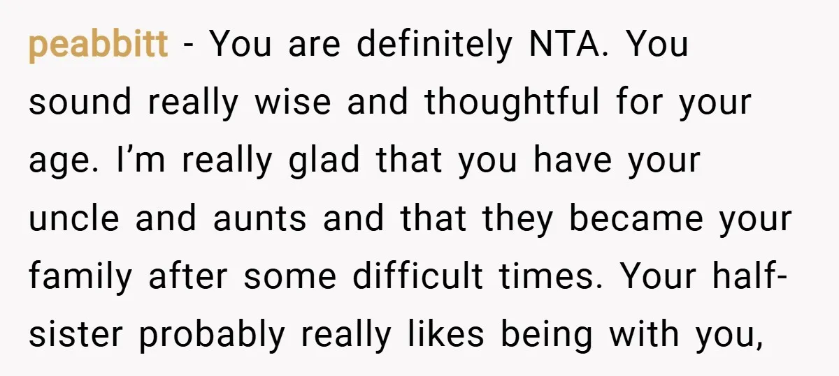 peabbitt − You are definitely NTA. You sound really wise and thoughtful for your age. I’m really glad that you have your uncle and aunts and that they became your...