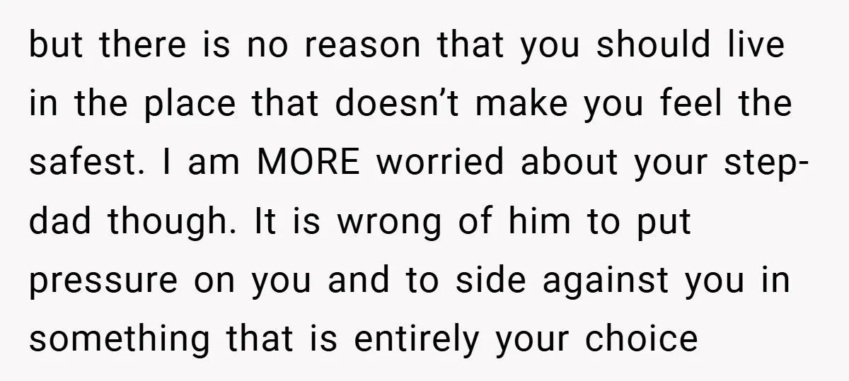 but there is no reason that you should live in the place that doesn’t make you feel the safest. I am MORE worried about your step-dad though. It is wrong...