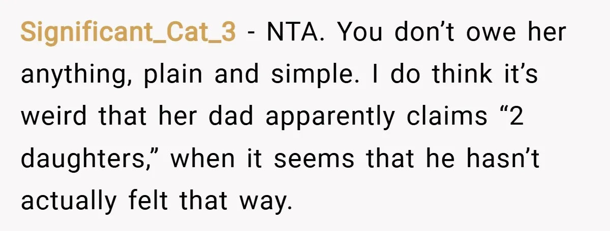 Significant_Cat_3 − NTA. You don’t owe her anything, plain and simple. I do think it’s weird that her dad apparently claims “2 daughters,” when it seems that he hasn’t actually...