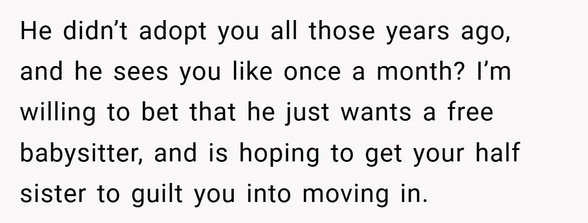 He didn’t adopt you all those years ago, and he sees you like once a month? I’m willing to bet that he just wants a free babysitter, and is hoping...