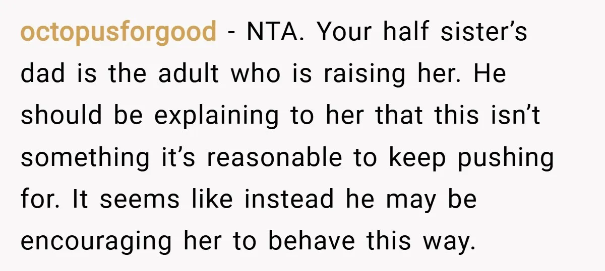 octopusforgood − NTA. Your half sister’s dad is the adult who is raising her. He should be explaining to her that this isn’t something it’s reasonable to keep pushing for....