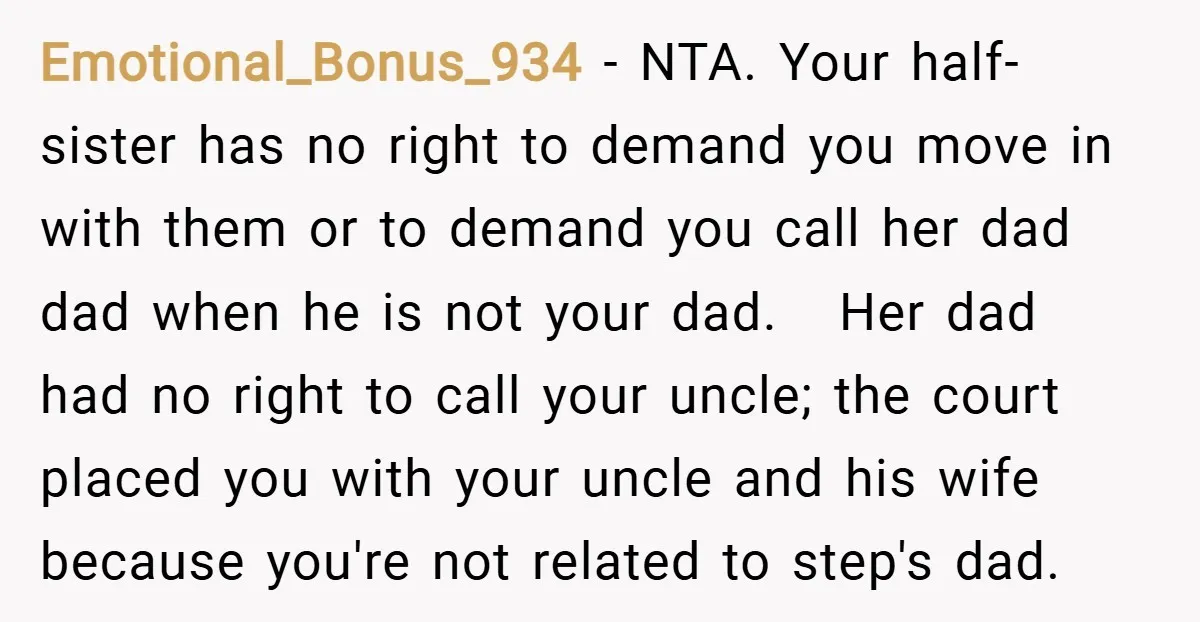 Emotional_Bonus_934 − NTA. Your half-sister has no right to demand you move in with them or to demand you call her dad dad when he is not your dad. Her...