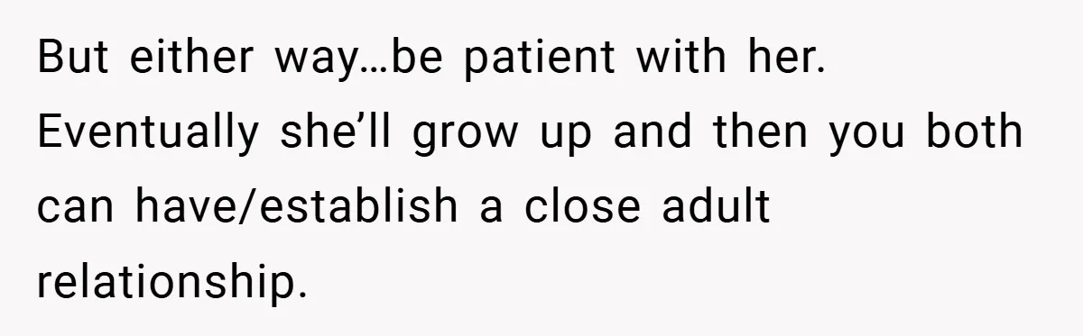 But either way…be patient with her. Eventually she’ll grow up and then you both can have/establish a close adult relationship.