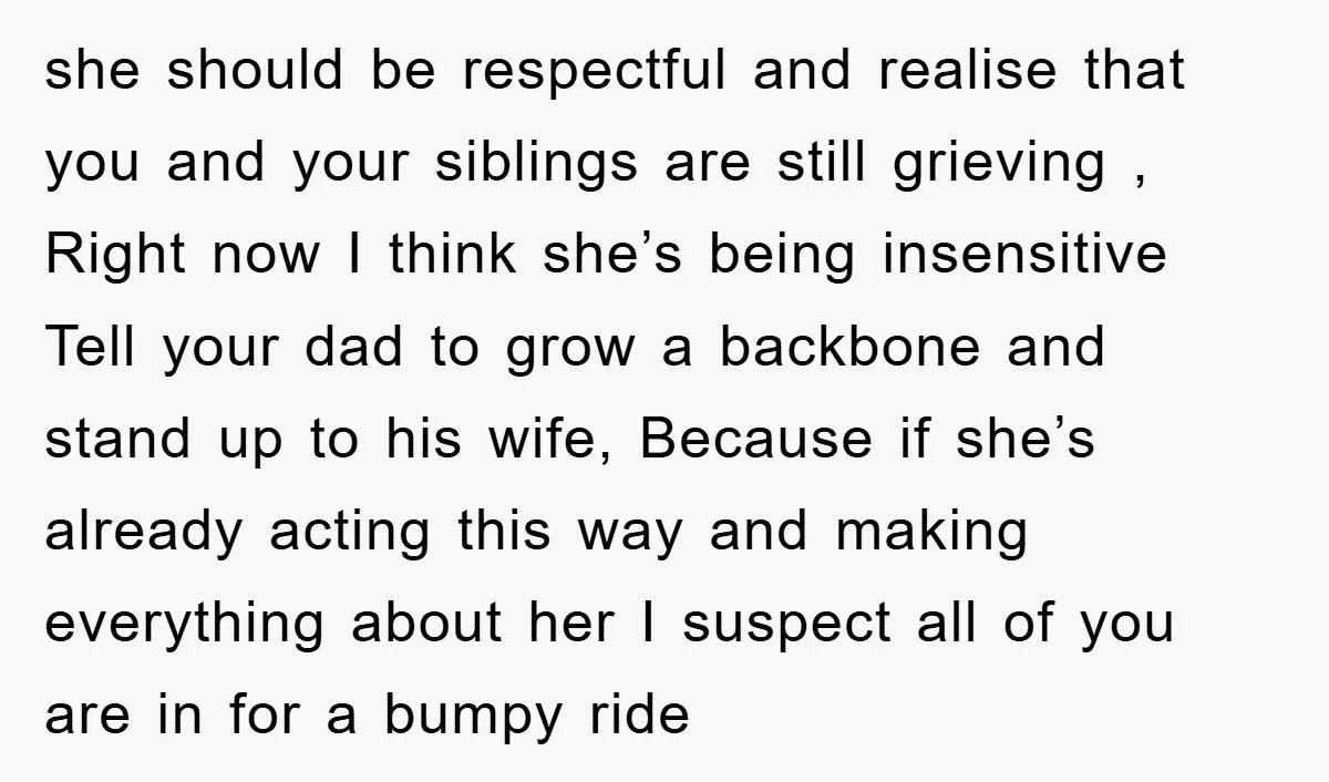 she should be respectful and realise that you and your siblings are still grieving , Right now I think she’s being insensitive Tell your dad to grow a backbone and...