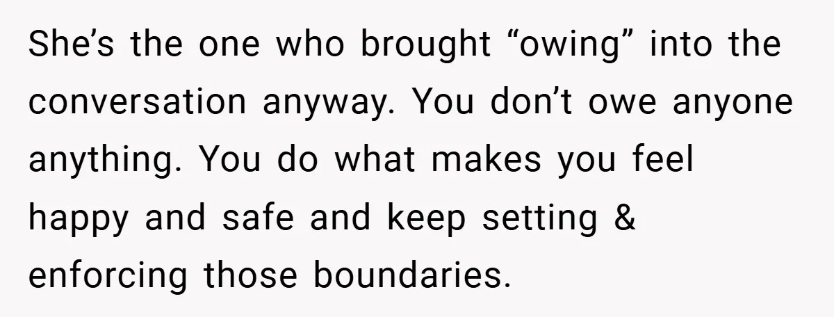 She’s the one who brought “owing” into the conversation anyway. You don’t owe anyone anything. You do what makes you feel happy and safe and keep setting & enforcing those...