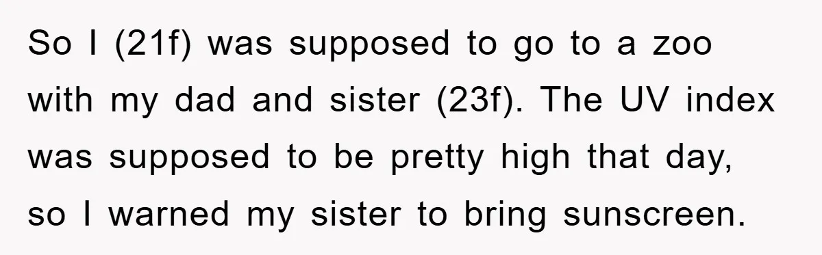 So I (21f) was supposed to go to a zoo with my dad and sister (23f). The UV index was supposed to be pretty high that day, so I warned...