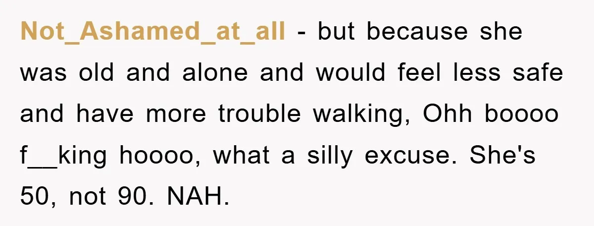 Not_Ashamed_at_all - but because she was old and alone and would feel less safe and have more trouble walking, Ohh boooo f__king hoooo, what a silly excuse. She's 50, not...