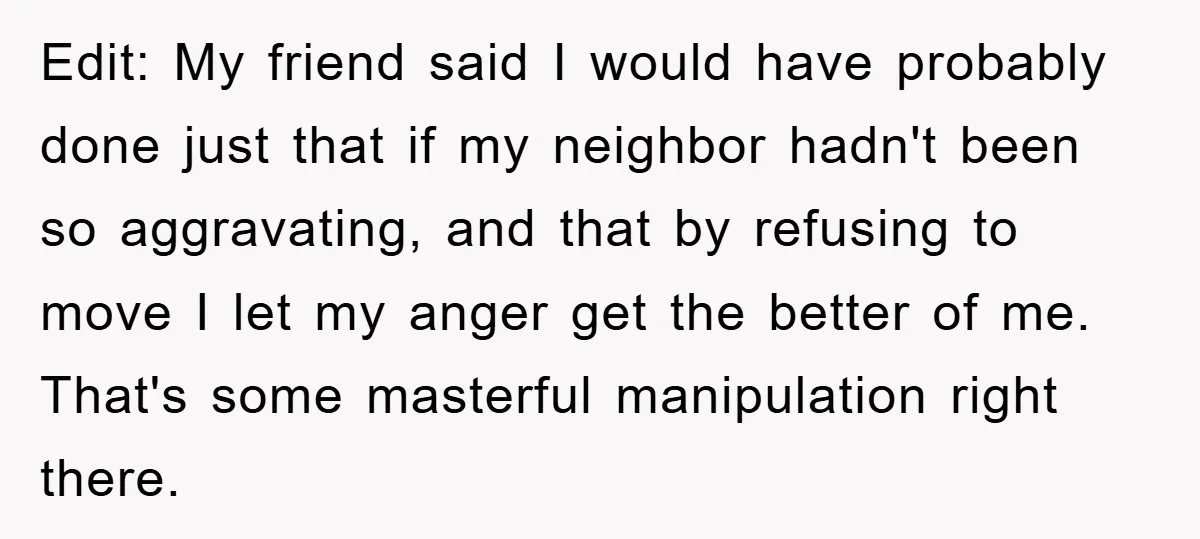 Edit: My friend said I would have probably done just that if my neighbor hadn't been so aggravating, and that by refusing to move I let my anger get the...