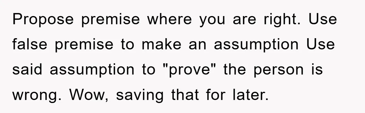 Propose premise where you are right. Use false premise to make an assumption Use said assumption to "prove" the person is wrong. Wow, saving that for later.