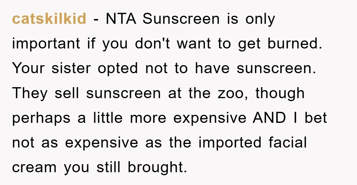 catskilkid − NTA Sunscreen is only important if you don't want to get burned. Your sister opted not to have sunscreen. They sell sunscreen at the zoo, though perhaps a...