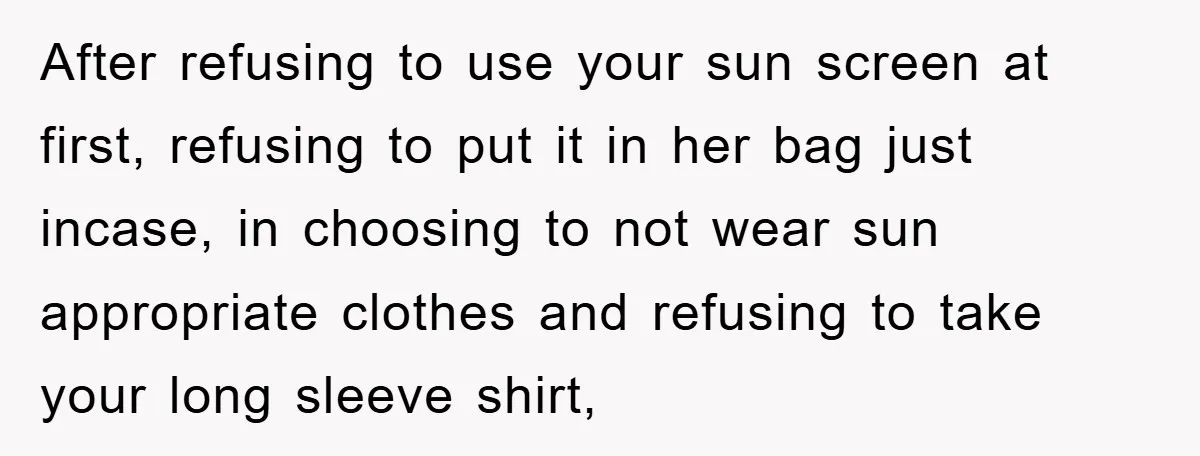 After refusing to use your sun screen at first, refusing to put it in her bag just incase, in choosing to not wear sun appropriate clothes and refusing to take...