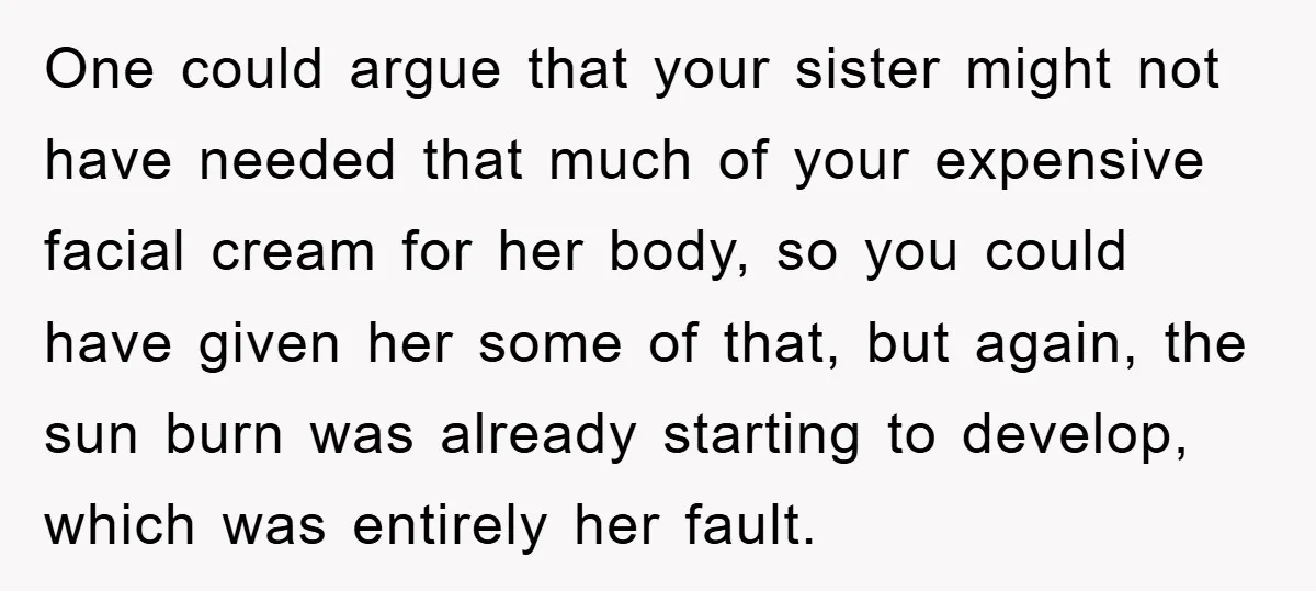 One could argue that your sister might not have needed that much of your expensive facial cream for her body, so you could have given her some of that, but...
