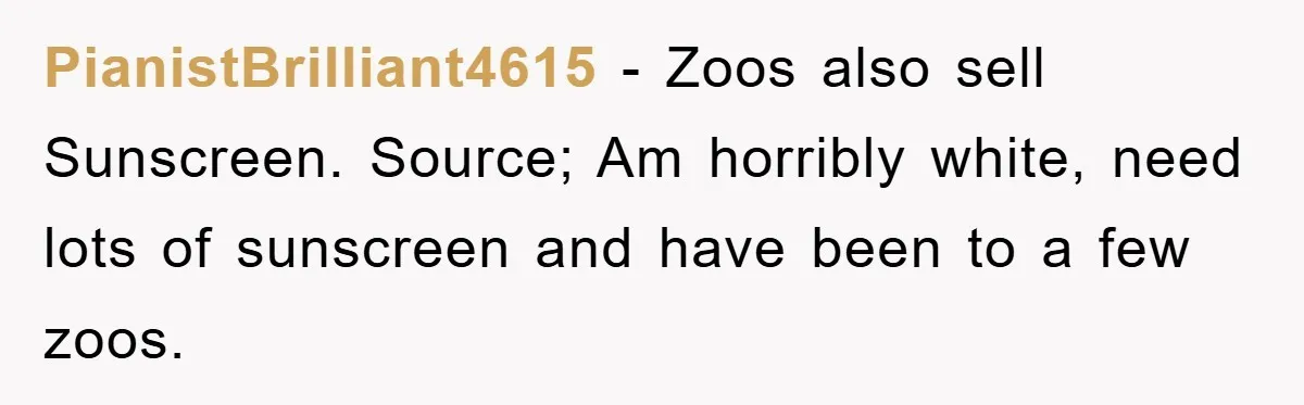 PianistBrilliant4615 − Zoos also sell Sunscreen. Source; Am horribly white, need lots of sunscreen and have been to a few zoos.
