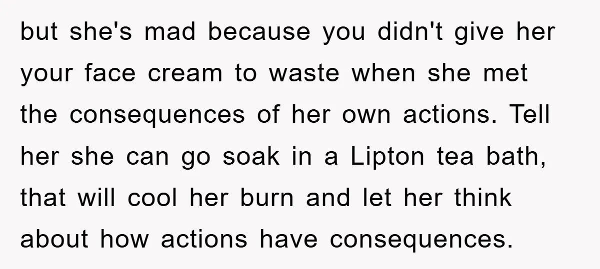 but she's mad because you didn't give her your face cream to waste when she met the consequences of her own actions. Tell her she can go soak in a...