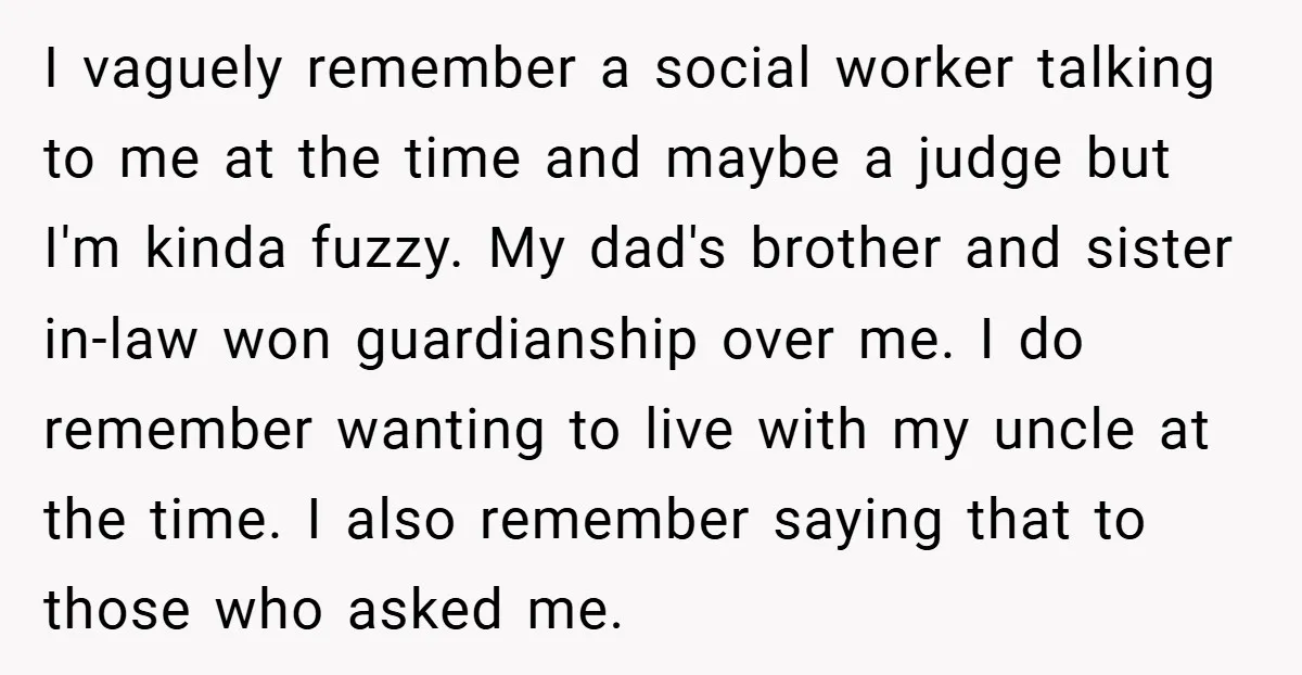 I vaguely remember a social worker talking to me at the time and maybe a judge but I'm kinda fuzzy. My dad's brother and sister in-law won guardianship over me....