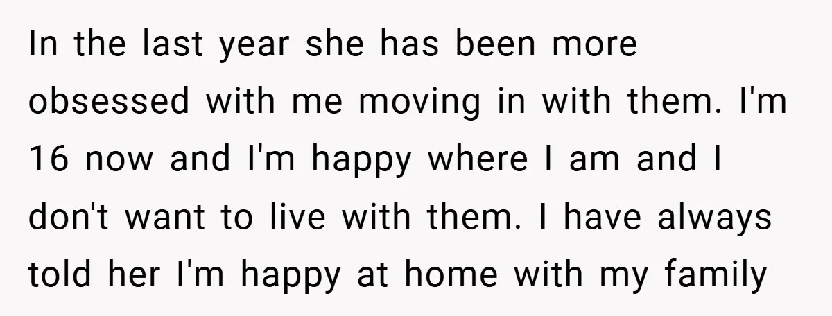 In the last year she has been more obsessed with me moving in with them. I'm 16 now and I'm happy where I am and I don't want to live...