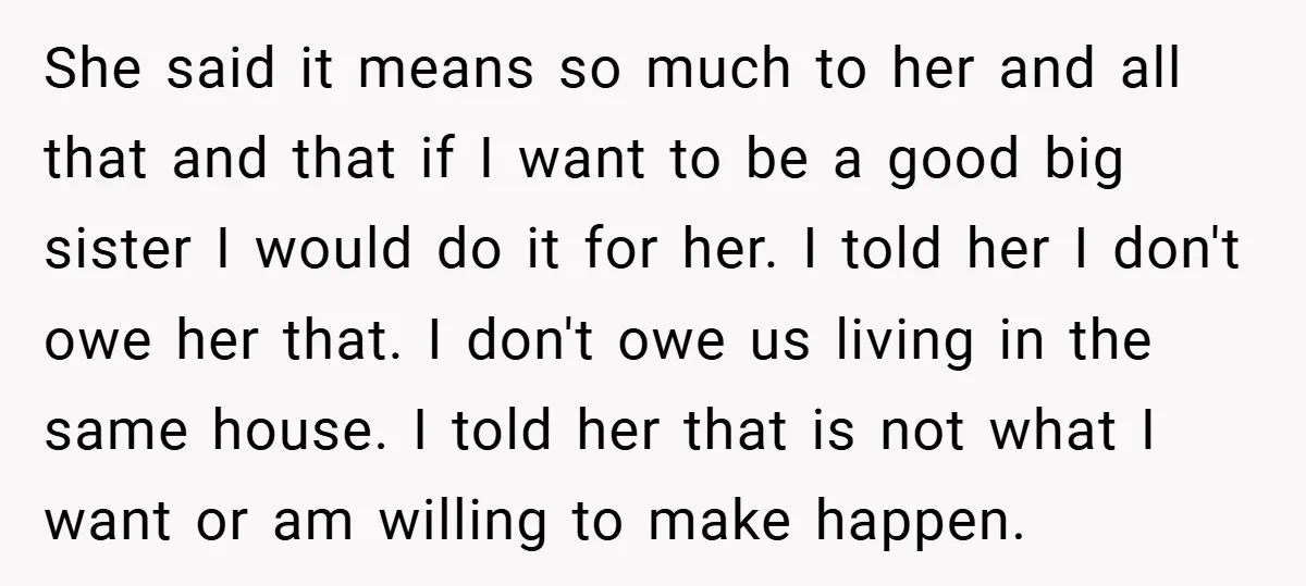 She said it means so much to her and all that and that if I want to be a good big sister I would do it for her. I told...