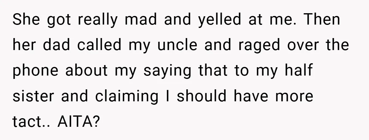 She got really mad and yelled at me. Then her dad called my uncle and raged over the phone about my saying that to my half sister and claiming I...