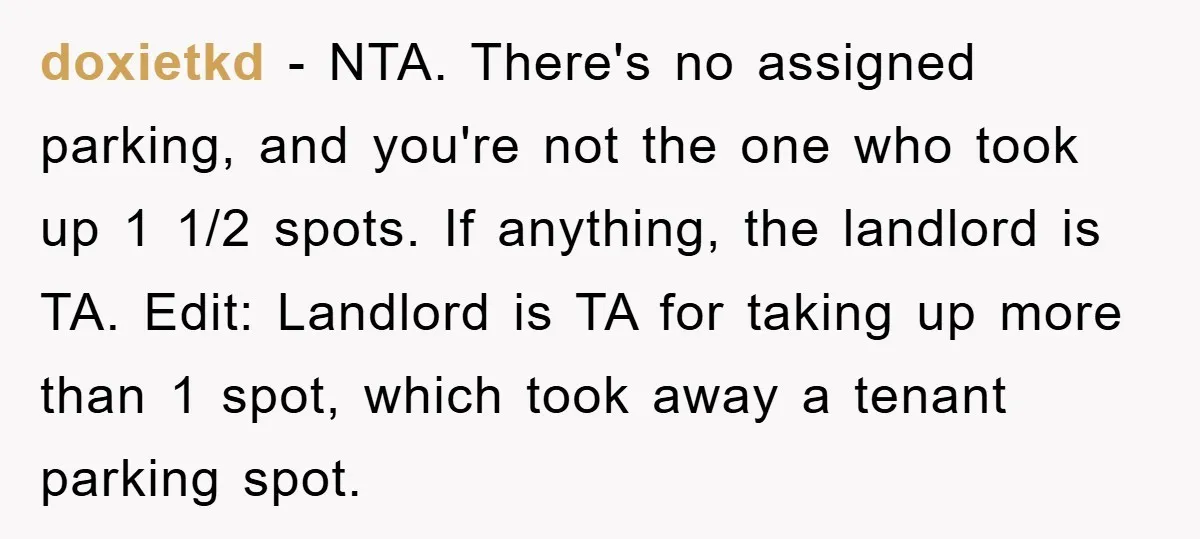 doxietkd - NTA. There's no assigned parking, and you're not the one who took up 1 1/2 spots. If anything, the landlord is TA. Edit: Landlord is TA for taking...