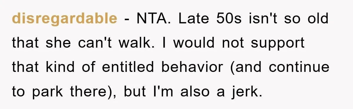 disregardable - NTA. Late 50s isn't so old that she can't walk. I would not support that kind of entitled behavior (and continue to park there), but I'm also a...