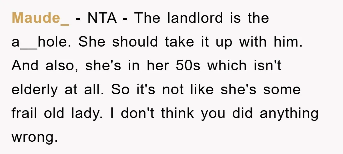 Maude_ - NTA - The landlord is the a__hole. She should take it up with him. And also, she's in her 50s which isn't elderly at all. So it's not...