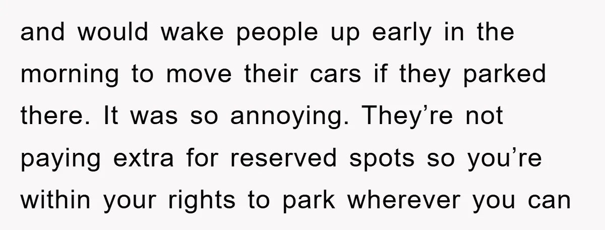 and would wake people up early in the morning to move their cars if they parked there. It was so annoying. They’re not paying extra for reserved spots so you’re...