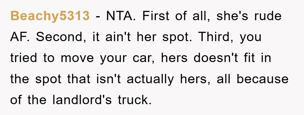 Beachy5313 - NTA. First of all, she's rude AF. Second, it ain't her spot. Third, you tried to move your car, hers doesn't fit in the spot that isn't actually...