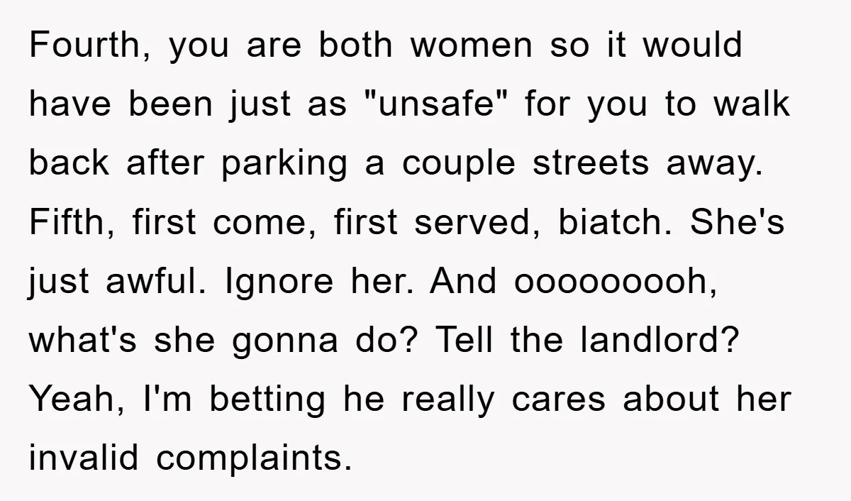 Fourth, you are both women so it would have been just as "unsafe" for you to walk back after parking a couple streets away. Fifth, first come, first served, biatch....
