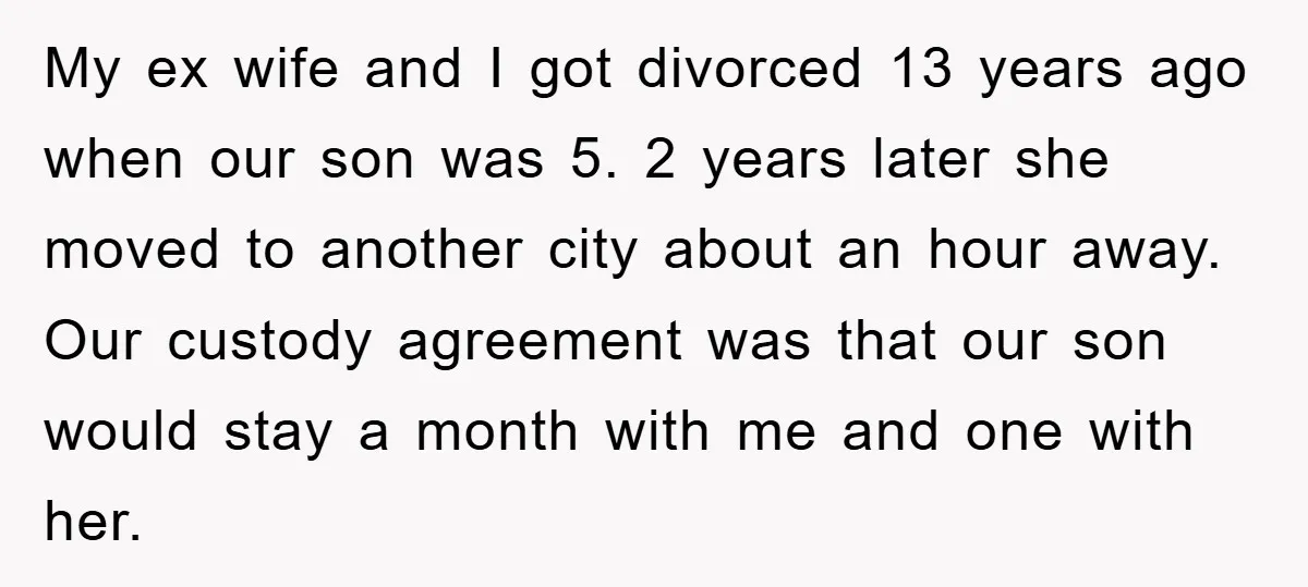 My ex wife and I got divorced 13 years ago when our son was 5. 2 years later she moved to another city about an hour away. Our custody agreement...