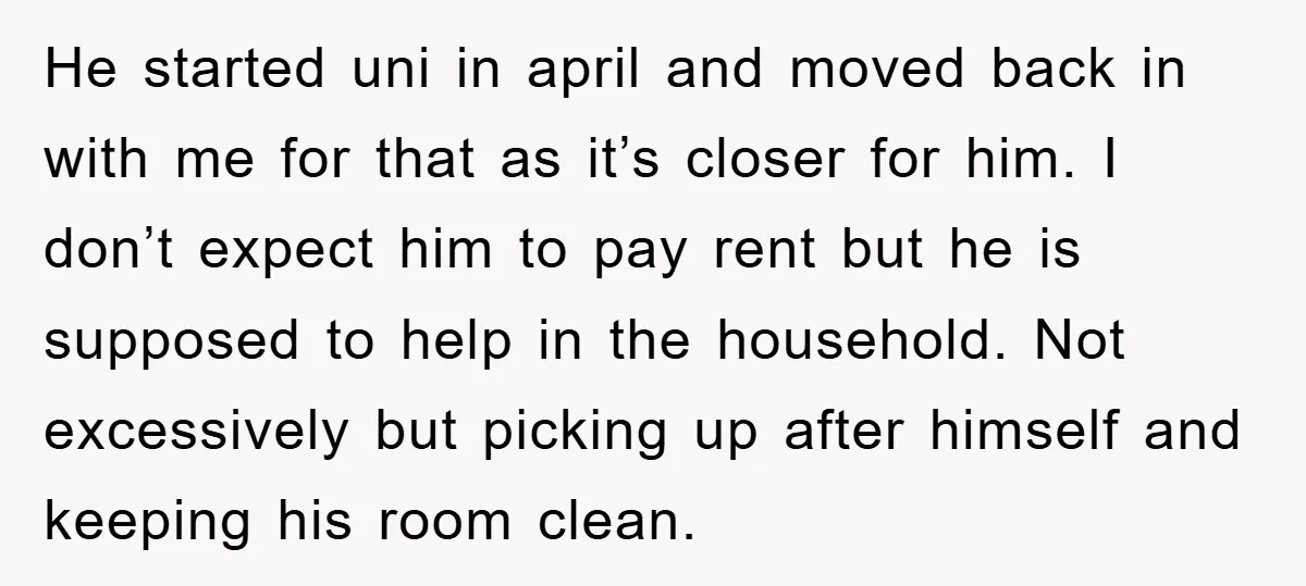 He started uni in april and moved back in with me for that as it’s closer for him. I don’t expect him to pay rent but he is supposed to...