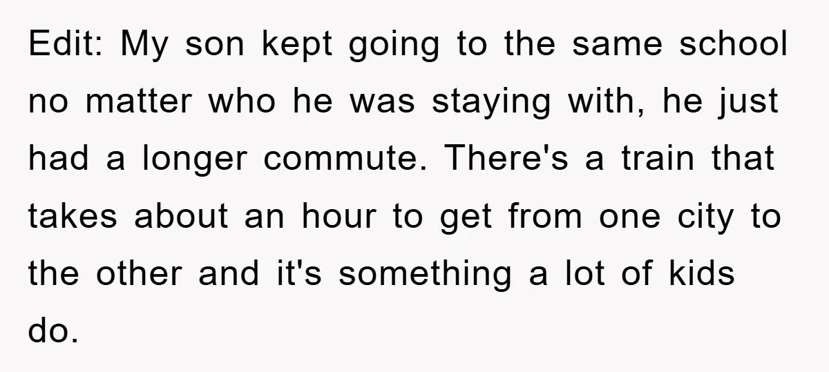 Edit: My son kept going to the same school no matter who he was staying with, he just had a longer commute. There's a train that takes about an hour...