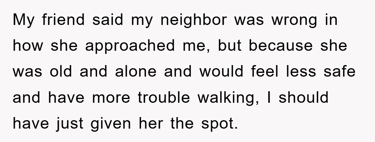 My friend said my neighbor was wrong in how she approached me, but because she was old and alone and would feel less safe and have more trouble walking, I...