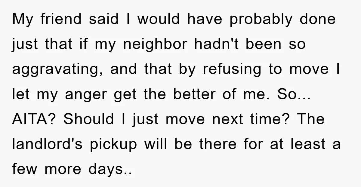 My friend said I would have probably done just that if my neighbor hadn't been so aggravating, and that by refusing to move I let my anger get the better...