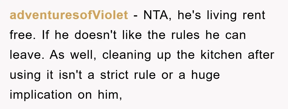 adventuresofViolet − NTA, he's living rent free. If he doesn't like the rules he can leave. As well, cleaning up the kitchen after using it isn't a strict rule or...