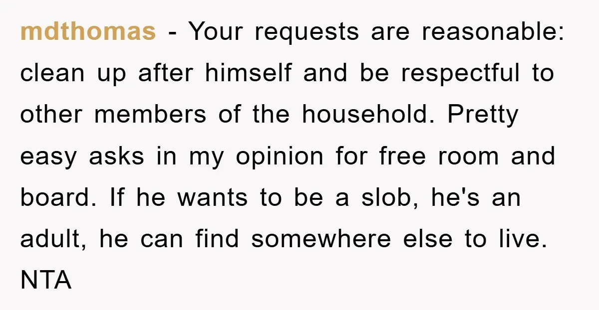 mdthomas − Your requests are reasonable: clean up after himself and be respectful to other members of the household. Pretty easy asks in my opinion for free room and board....