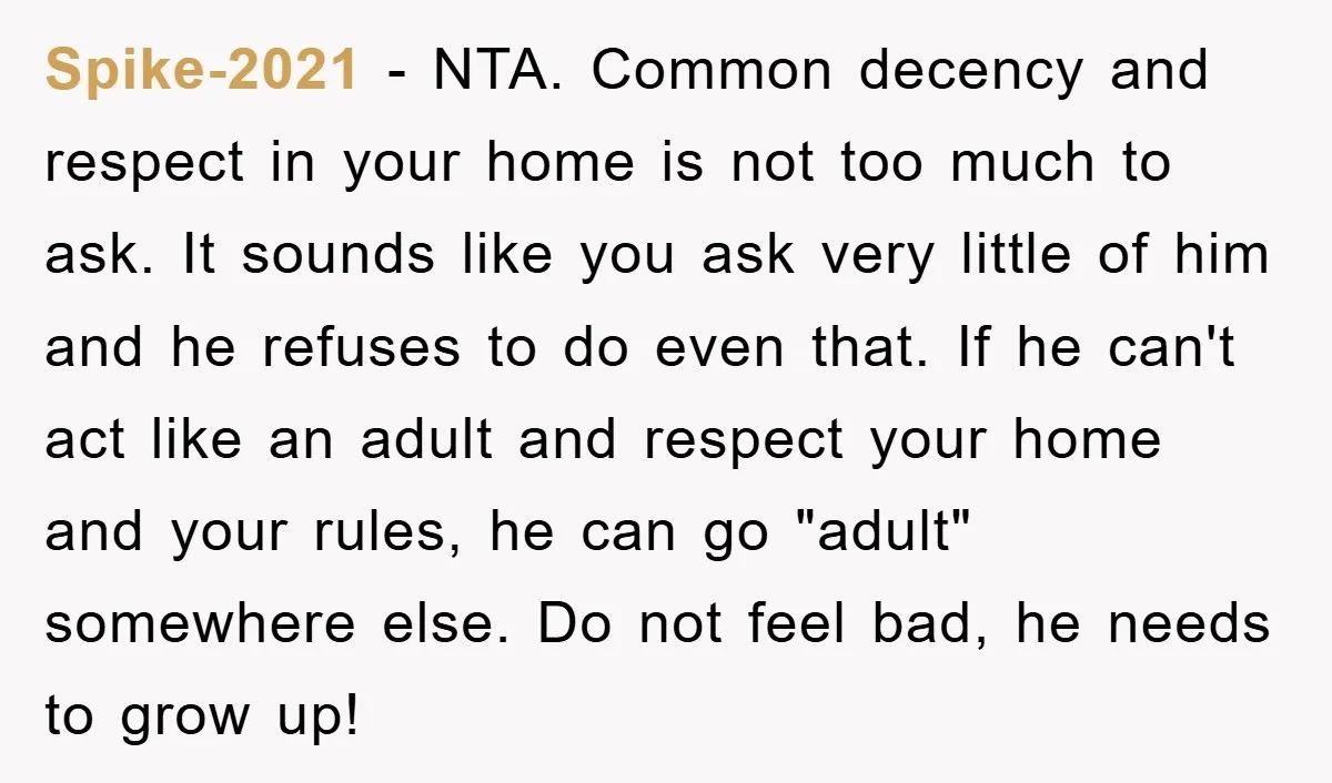 Spike-2021 − NTA. Common decency and respect in your home is not too much to ask. It sounds like you ask very little of him and he refuses to do...