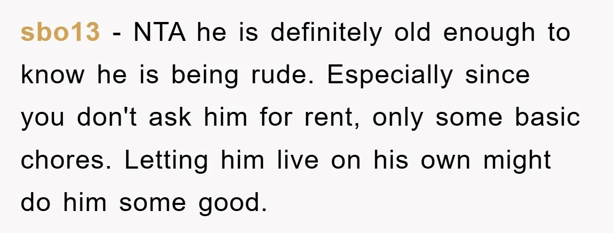 sbo13 − NTA he is definitely old enough to know he is being rude. Especially since you don't ask him for rent, only some basic chores. Letting him live on...