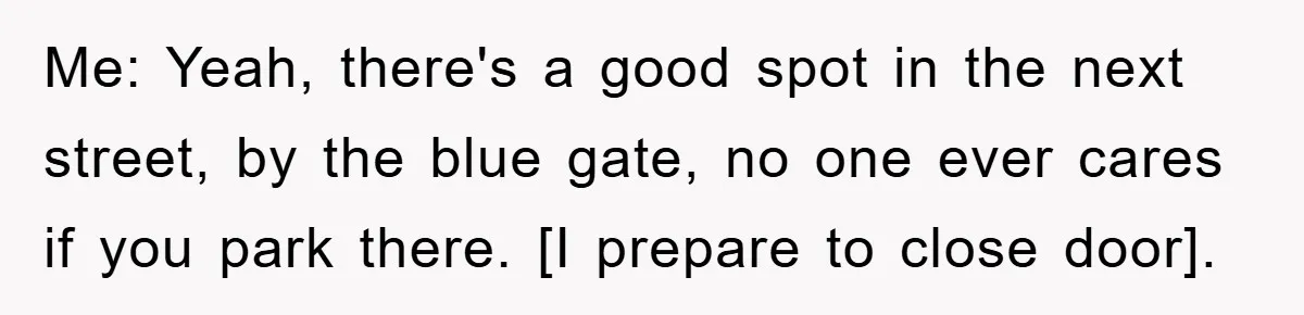 Me: Yeah, there's a good spot in the next street, by the blue gate, no one ever cares if you park there. [I prepare to close door].