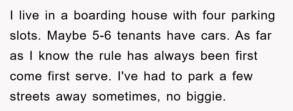 I live in a boarding house with four parking slots. Maybe 5-6 tenants have cars. As far as I know the rule has always been first come first serve. I've...