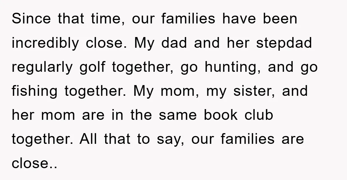 Since that time, our families have been incredibly close. My dad and her stepdad regularly golf together, go hunting, and go fishing together. My mom, my sister, and her mom...