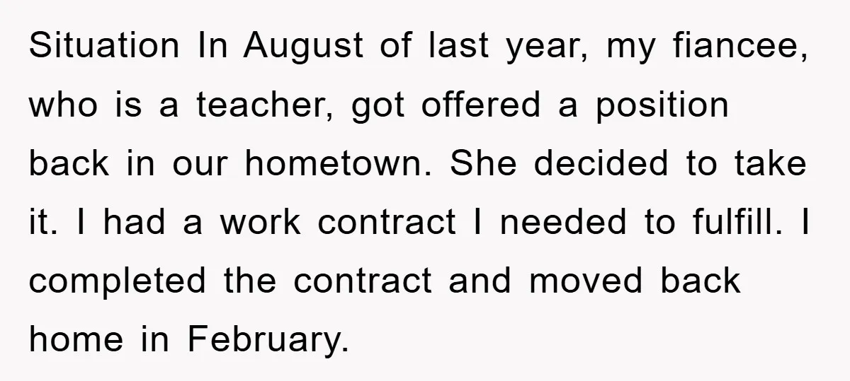Situation In August of last year, my fiancee, who is a teacher, got offered a position back in our hometown. She decided to take it. I had a work contract...