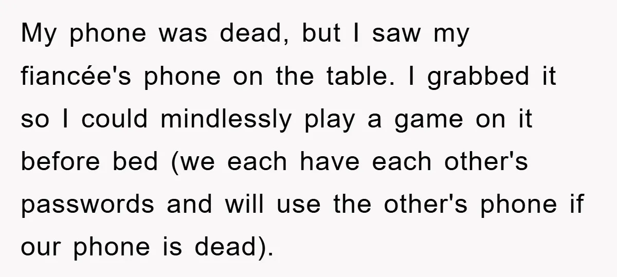 My phone was dead, but I saw my fiancée's phone on the table. I grabbed it so I could mindlessly play a game on it before bed (we each have...