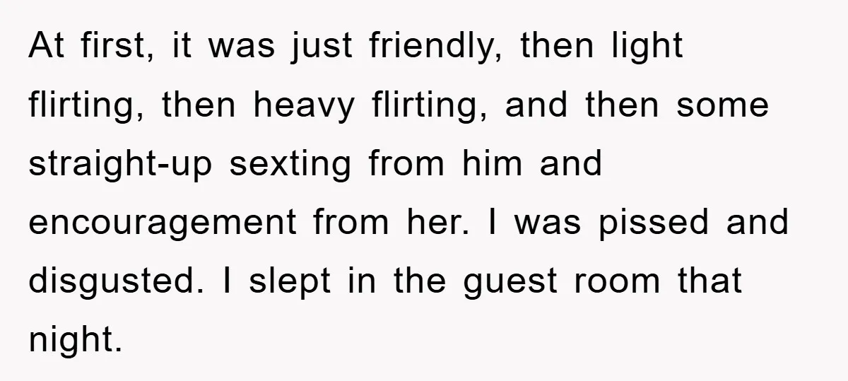 At first, it was just friendly, then light flirting, then heavy flirting, and then some straight-up sexting from him and encouragement from her. I was pissed and disgusted. I slept...