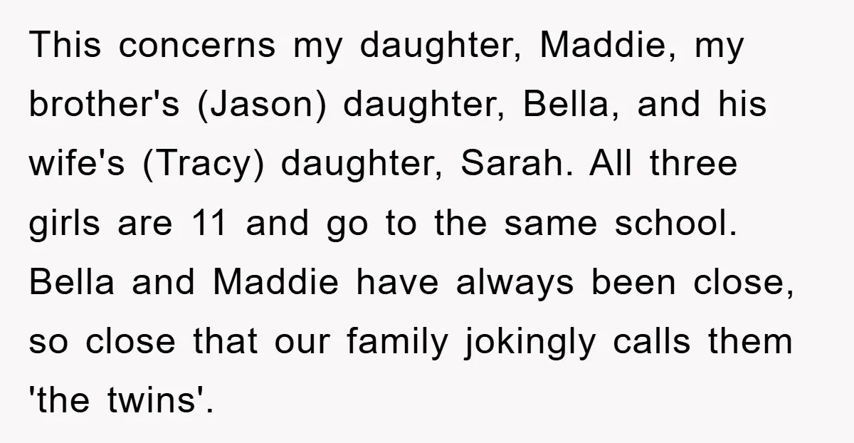 This concerns my daughter, Maddie, my brother's (Jason) daughter, Bella, and his wife's (Tracy) daughter, Sarah. All three girls are 11 and go to the same school. Bella and Maddie...