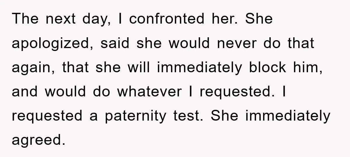The next day, I confronted her. She apologized, said she would never do that again, that she will immediately block him, and would do whatever I requested. I requested a...