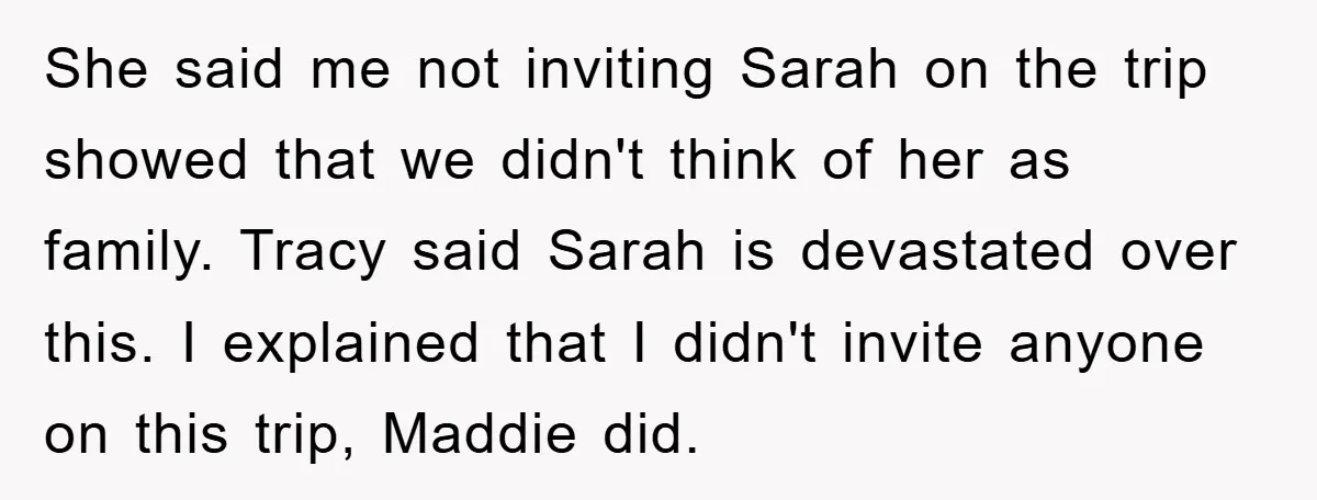 She said me not inviting Sarah on the trip showed that we didn't think of her as family. Tracy said Sarah is devastated over this. I explained that I didn't...