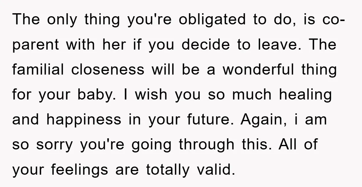 The only thing you're obligated to do, is co-parent with her if you decide to leave. The familial closeness will be a wonderful thing for your baby. I wish you...